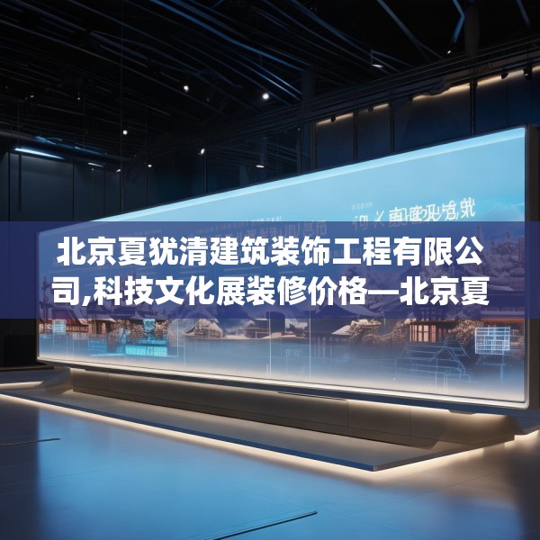 北京夏犹清建筑装饰工程有限公司,科技文化展装修价格—北京夏犹清建筑装饰工程有限公司412.a288b289c292fgy.299dewqe