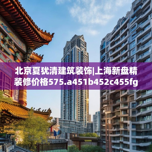 北京夏犹清建筑装饰|上海新盘精装修价格575.a451b452c455fgy.462bnbn