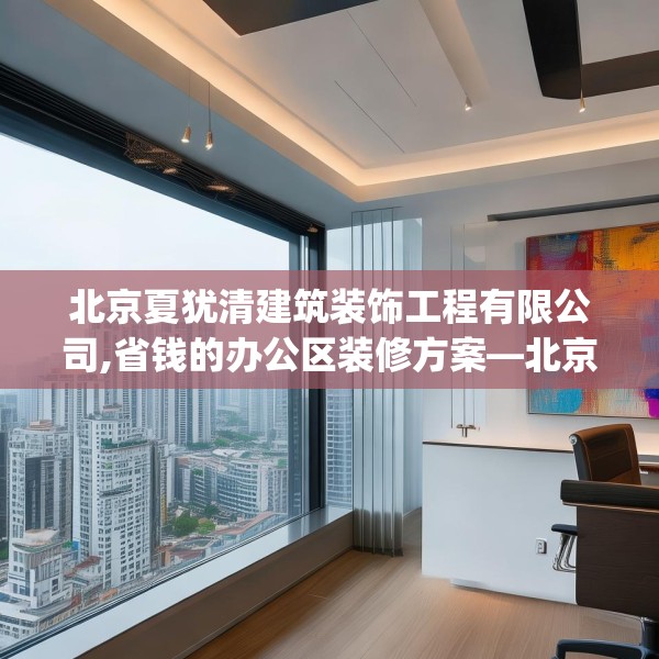 北京夏犹清建筑装饰工程有限公司,省钱的办公区装修方案—北京夏犹清建筑装饰工程有限公司148.a24b25c28fgy.35htyj
