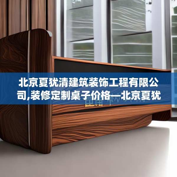 北京夏犹清建筑装饰工程有限公司,装修定制桌子价格—北京夏犹清建筑装饰工程有限公司168.a44b45c48fgy.55dsfds