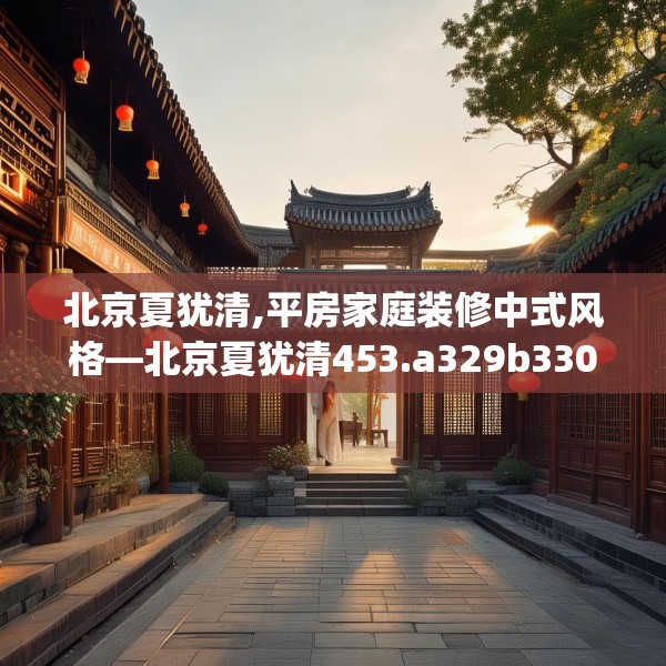 北京夏犹清,平房家庭装修中式风格—北京夏犹清453.a329b330c333fgy.340uyk