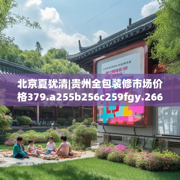 北京夏犹清|贵州全包装修市场价格379.a255b256c259fgy.266jhhj