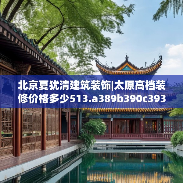 北京夏犹清建筑装饰|太原高档装修价格多少513.a389b390c393fgy.400fghfd