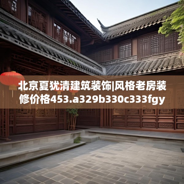 北京夏犹清建筑装饰|风格老房装修价格453.a329b330c333fgy.340uyk
