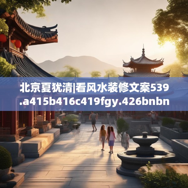 北京夏犹清|看风水装修文案539.a415b416c419fgy.426bnbn