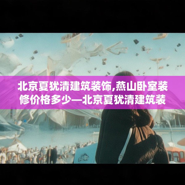 北京夏犹清建筑装饰,燕山卧室装修价格多少—北京夏犹清建筑装饰271.a147b148c151fgy.158jhhj