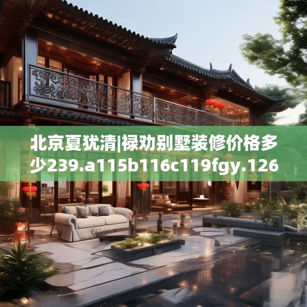 北京夏犹清|禄劝别墅装修价格多少239.a115b116c119fgy.126fds