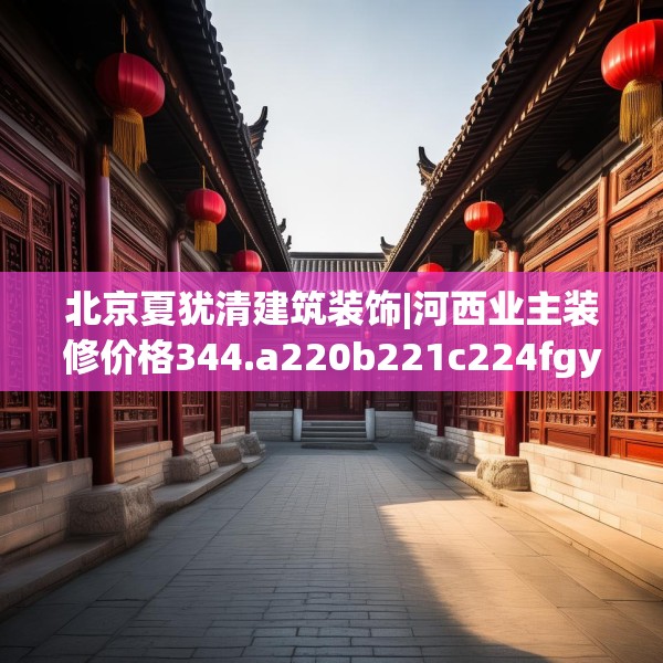 北京夏犹清建筑装饰|河西业主装修价格344.a220b221c224fgy.23176672