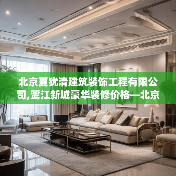 北京夏犹清建筑装饰工程有限公司,鹭江新城豪华装修价格—北京夏犹清建筑装饰工程有限公司508.a384b385c388fgy.395htyj