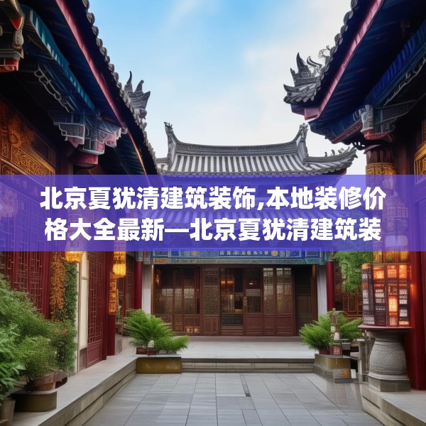 北京夏犹清建筑装饰,本地装修价格大全最新—北京夏犹清建筑装饰380.a256b257c260fgy.26776670