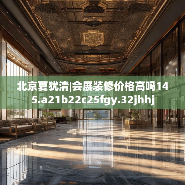 北京夏犹清|会展装修价格高吗145.a21b22c25fgy.32jhhj