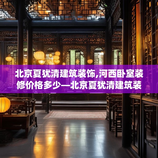 北京夏犹清建筑装饰,河西卧室装修价格多少—北京夏犹清建筑装饰384.a260b261c264fgy.271dsfds