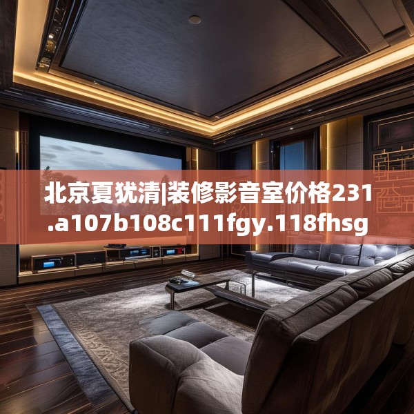 北京夏犹清|装修影音室价格231.a107b108c111fgy.118fhsg