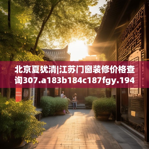 北京夏犹清|江苏门窗装修价格查询307.a183b184c187fgy.194jhhj