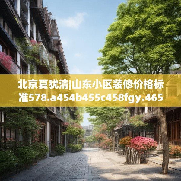 北京夏犹清|山东小区装修价格标准578.a454b455c458fgy.46576659