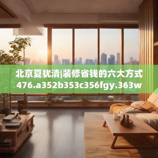 北京夏犹清|装修省钱的六大方式476.a352b353c356fgy.363wew
