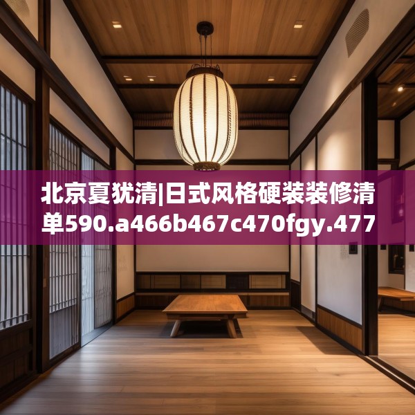 北京夏犹清|日式风格硬装装修清单590.a466b467c470fgy.477xczxv