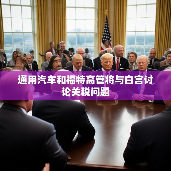 通用汽车和福特高管将与白宫讨论关税问题