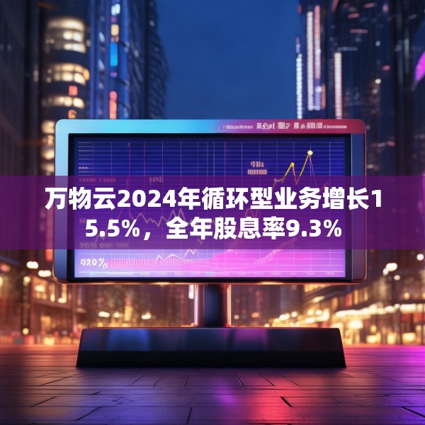 万物云2024年循环型业务增长15.5%，全年股息率9.3%