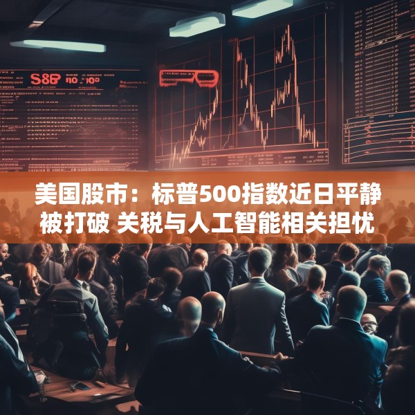 美国股市：标普500指数近日平静被打破 关税与人工智能相关担忧重燃