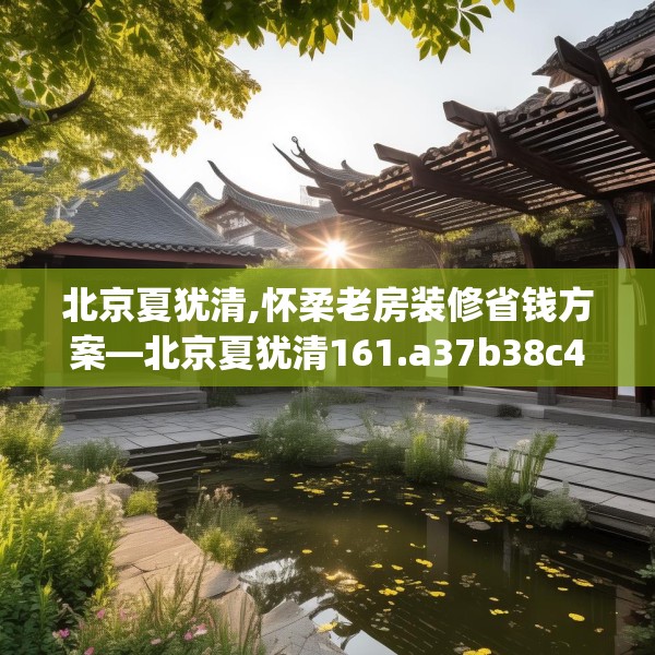 北京夏犹清,怀柔老房装修省钱方案—北京夏犹清161.a37b38c41fgy.48bnbn