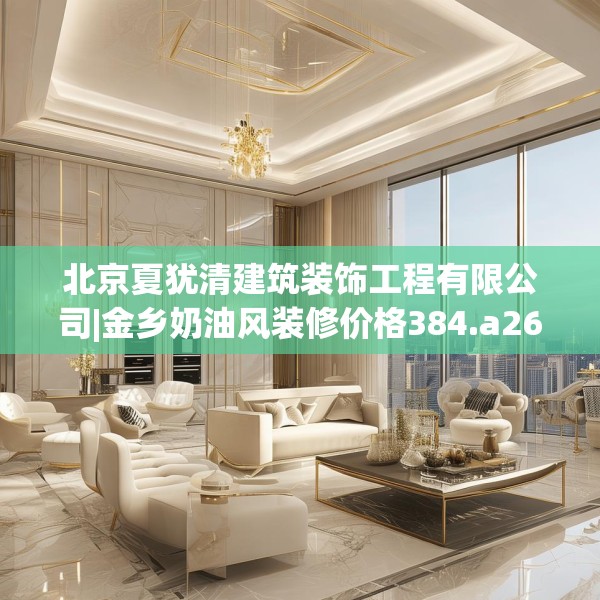 北京夏犹清建筑装饰工程有限公司|金乡奶油风装修价格384.a260b261c264fgy.271dsfds