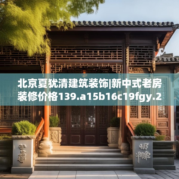 北京夏犹清建筑装饰|新中式老房装修价格139.a15b16c19fgy.26poiy