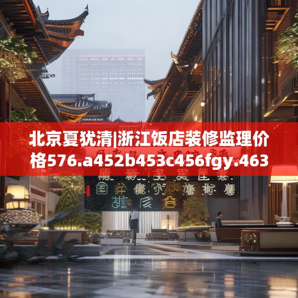 北京夏犹清|浙江饭店装修监理价格576.a452b453c456fgy.463nbn