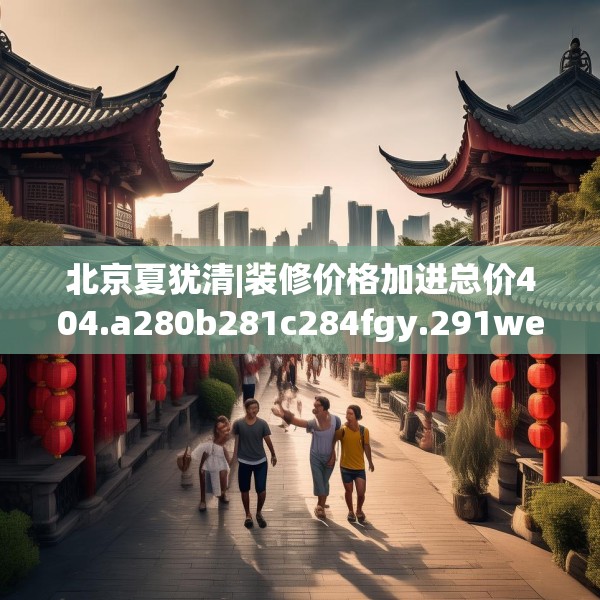 北京夏犹清|装修价格加进总价404.a280b281c284fgy.291wew