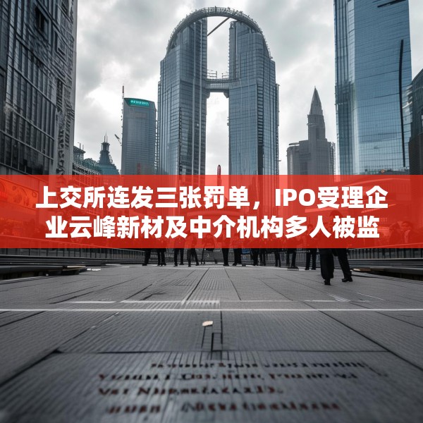 上交所连发三张罚单，IPO受理企业云峰新材及中介机构多人被监管警示