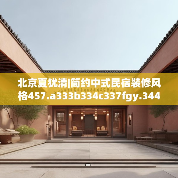 北京夏犹清|简约中式民宿装修风格457.a333b334c337fgy.344fdsfds