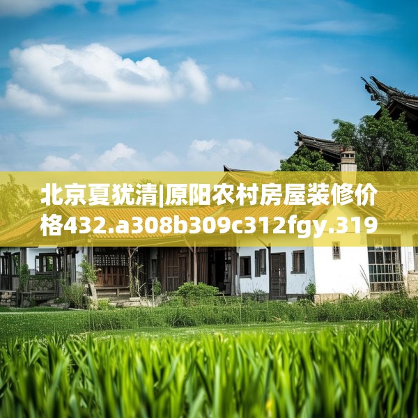 北京夏犹清|原阳农村房屋装修价格432.a308b309c312fgy.319nbn