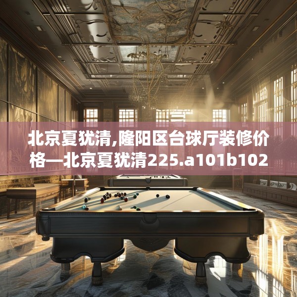 北京夏犹清,隆阳区台球厅装修价格—北京夏犹清225.a101b102c105fgy.112fghfd