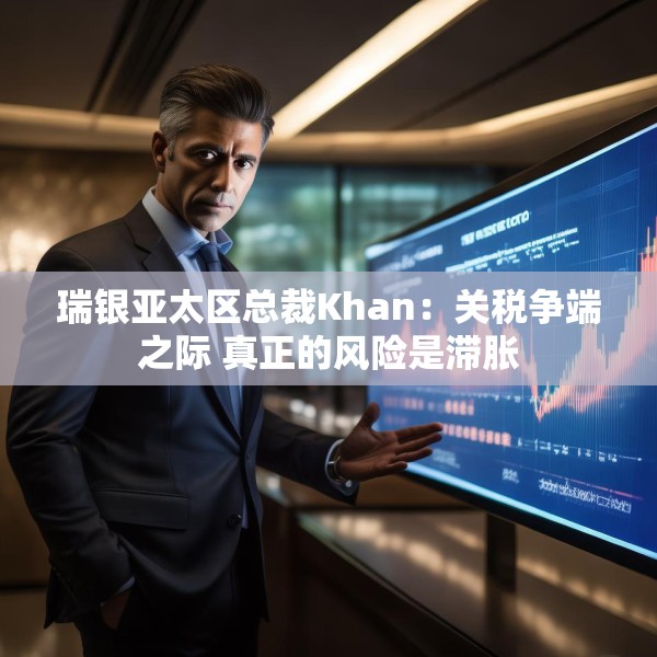 瑞银亚太区总裁Khan：关税争端之际 真正的风险是滞胀
