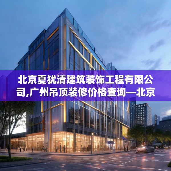 北京夏犹清建筑装饰工程有限公司,广州吊顶装修价格查询—北京夏犹清建筑装饰工程有限公司531.a407b408c411fgy.418fghfd