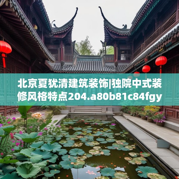 北京夏犹清建筑装饰|独院中式装修风格特点204.a80b81c84fgy.91dsfds