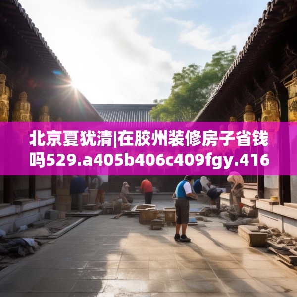 北京夏犹清|在胶州装修房子省钱吗529.a405b406c409fgy.416fdsfds