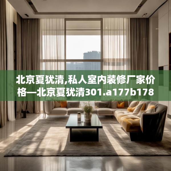 北京夏犹清,私人室内装修厂家价格—北京夏犹清301.a177b178c181fgy.188poiy