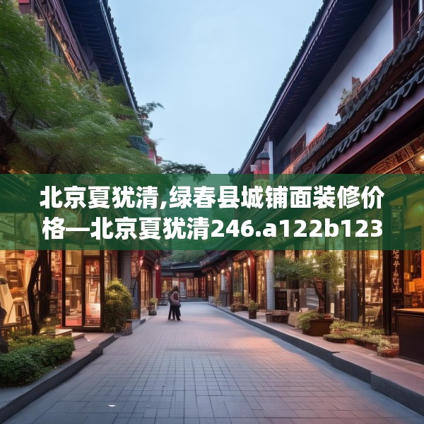 北京夏犹清,绿春县城铺面装修价格—北京夏犹清246.a122b123c126fgy.133lkjl