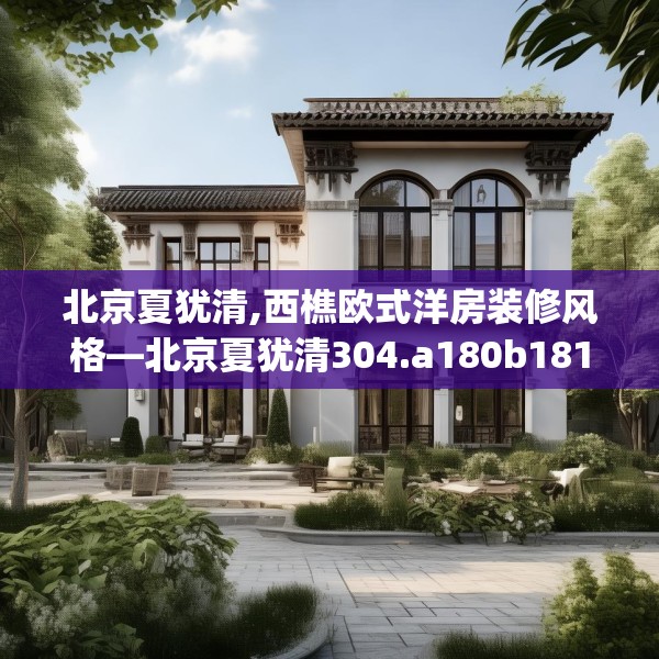 北京夏犹清,西樵欧式洋房装修风格—北京夏犹清304.a180b181c184fgy.191dewqe