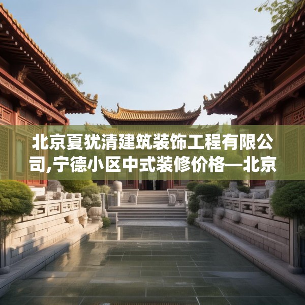 北京夏犹清建筑装饰工程有限公司,宁德小区中式装修价格—北京夏犹清建筑装饰工程有限公司331.a207b208c211fgy.218fdsfds