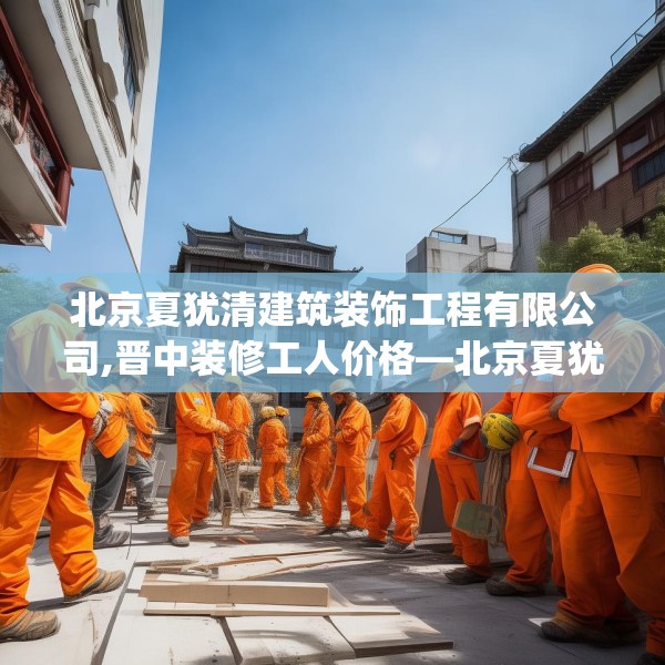 北京夏犹清建筑装饰工程有限公司,晋中装修工人价格—北京夏犹清建筑装饰工程有限公司376.a252b253c256fgy.263dewqe