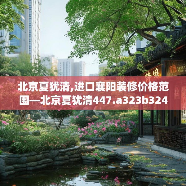 北京夏犹清,进口襄阳装修价格范围—北京夏犹清447.a323b324c327fgy.334fhsg
