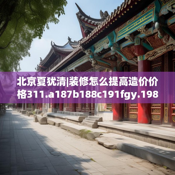 北京夏犹清|装修怎么提高造价价格311.a187b188c191fgy.198fds