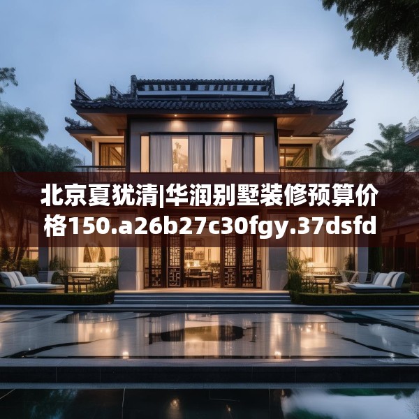 北京夏犹清|华润别墅装修预算价格150.a26b27c30fgy.37dsfds