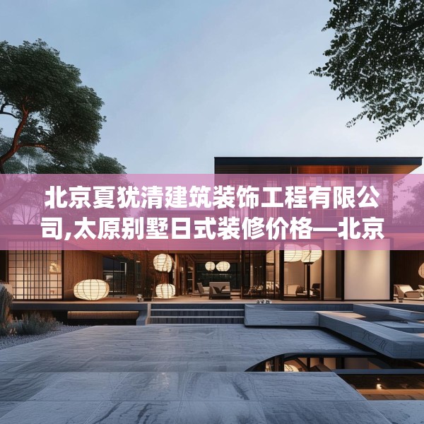 北京夏犹清建筑装饰工程有限公司,太原别墅日式装修价格—北京夏犹清建筑装饰工程有限公司225.a101b102c105fgy.112fghfd