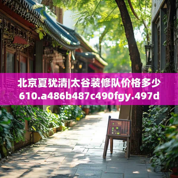 北京夏犹清|太谷装修队价格多少610.a486b487c490fgy.497dewqe