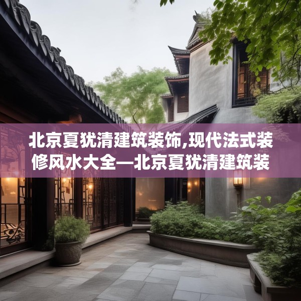 北京夏犹清建筑装饰,现代法式装修风水大全—北京夏犹清建筑装饰314.a190b191c194fgy.201wew