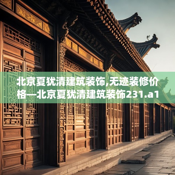 北京夏犹清建筑装饰,无迹装修价格—北京夏犹清建筑装饰231.a107b108c111fgy.118fhsg