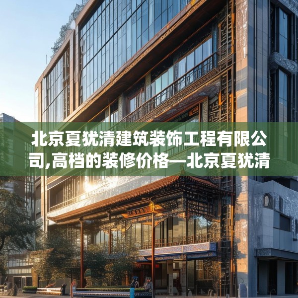 北京夏犹清建筑装饰工程有限公司,高档的装修价格—北京夏犹清建筑装饰工程有限公司366.a242b243c246fgy.253dsfds